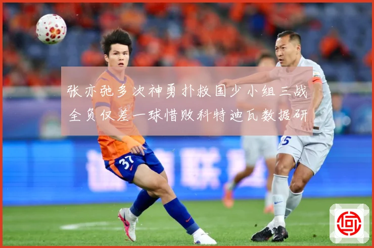 张亦弛多次神勇扑救国少小组三战全负仅差一球惜败科特迪瓦数据研判