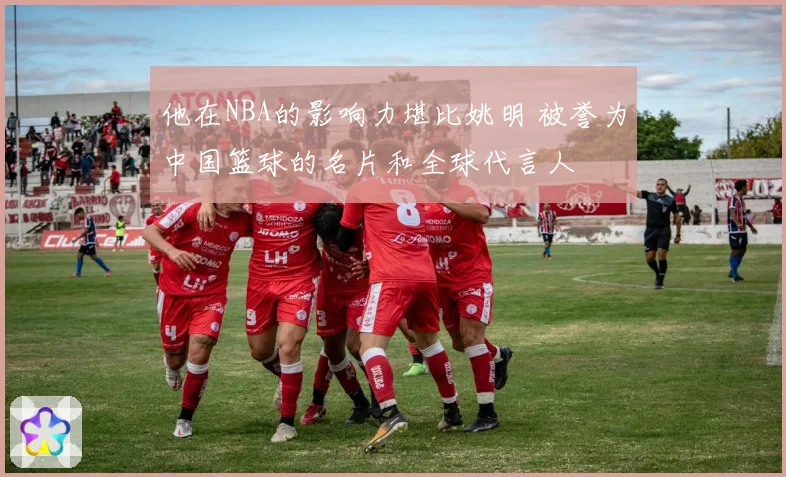 他在NBA的影响力堪比姚明 被誉为中国篮球的名片和全球代言人