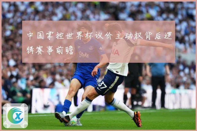 中国掌控世界杯议价主动权背后逻辑赛事前瞻