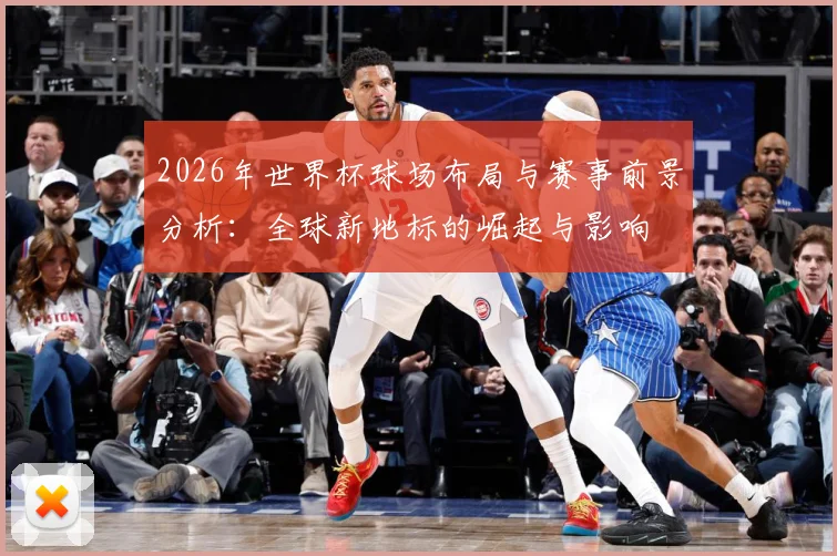 2026年世界杯球场布局与赛事前景分析：全球新地标的崛起与影响