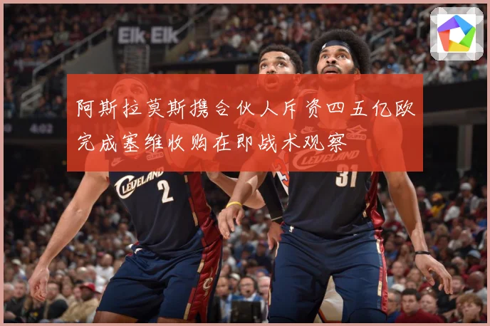 阿斯拉莫斯携合伙人斥资四五亿欧完成塞维收购在即战术观察