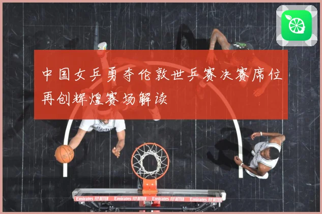中国女乒勇夺伦敦世乒赛决赛席位再创辉煌赛场解读