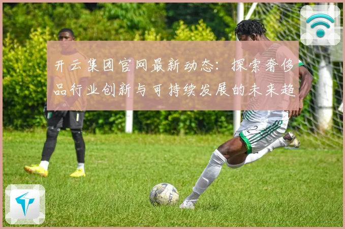 开云集团官网最新动态：探索奢侈品行业创新与可持续发展的未来趋势