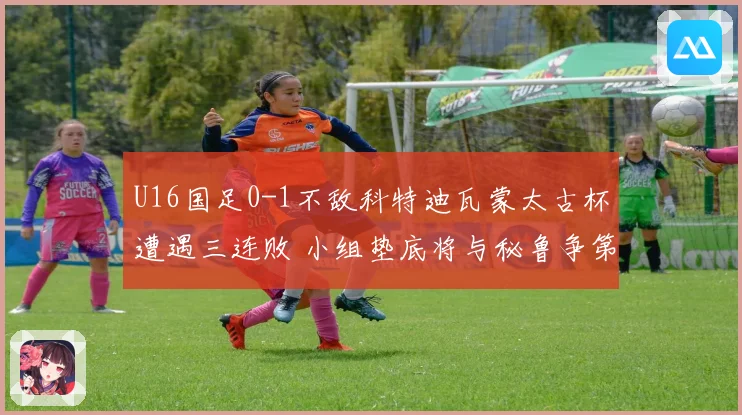 U16国足0-1不敌科特迪瓦蒙太古杯遭遇三连败 小组垫底将与秘鲁争第七名