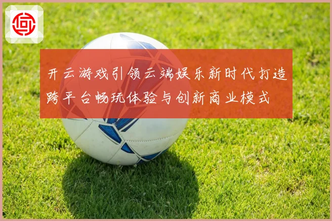 开云游戏引领云端娱乐新时代打造跨平台畅玩体验与创新商业模式