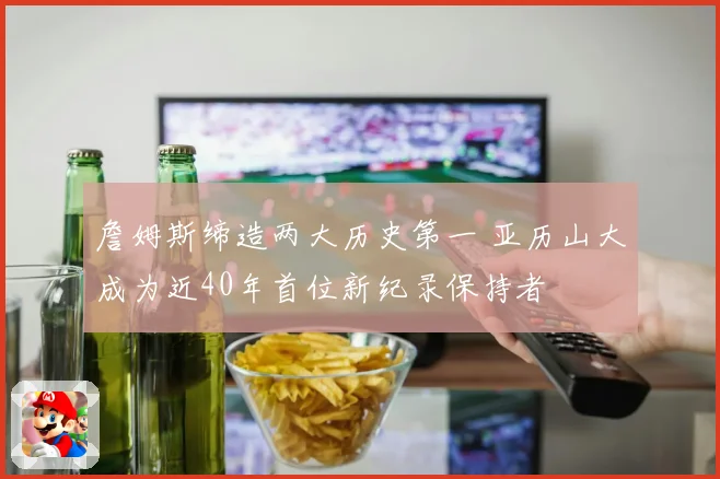 詹姆斯缔造两大历史第一 亚历山大成为近40年首位新纪录保持者