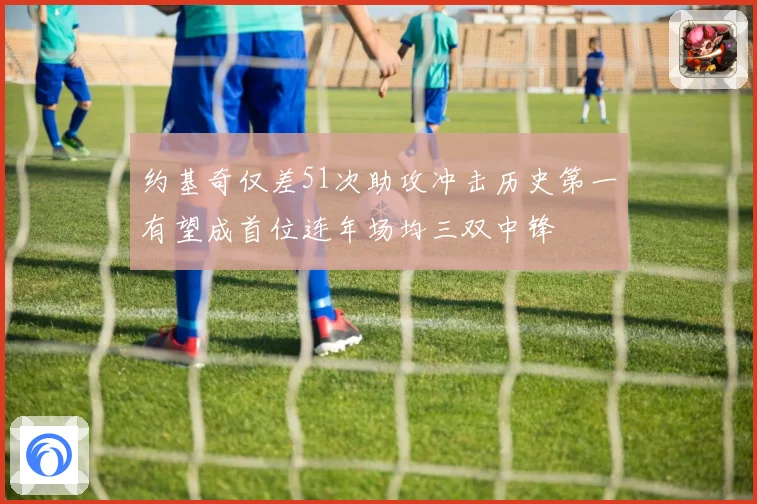 约基奇仅差51次助攻冲击历史第一有望成首位连年场均三双中锋